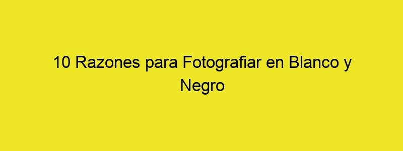 10 Razones Para Fotografiar En Blanco Y Negro