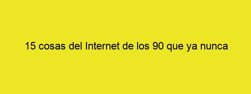 15 Cosas Del Internet De Los 90 Que Ya Nunca Serán Como Antes