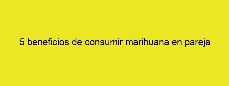 5 Beneficios De Consumir Marihuana En Pareja