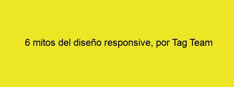 6 Mitos Del Diseño Responsive, Por Tag Team Design