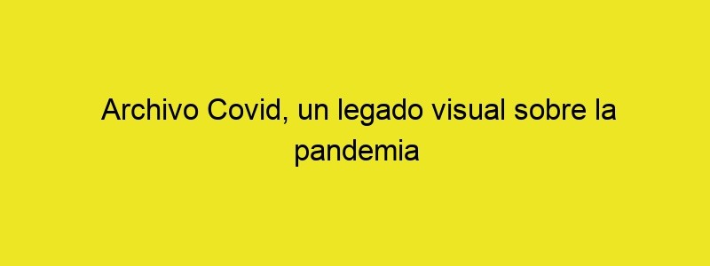 Archivo Covid, Un Legado Visual Sobre La Pandemia PHOTOLARI