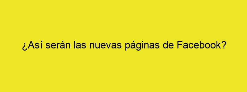 ¿Así Serán Las Nuevas Páginas De Facebook?