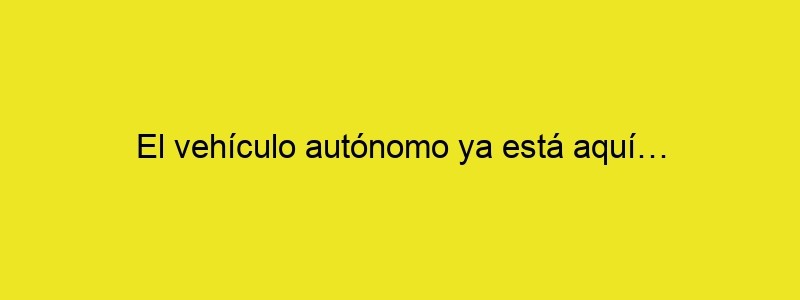 El Vehículo Autónomo Ya Está Aquí…