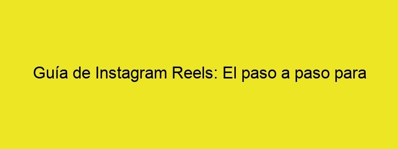 Guía De Instagram Reels: El Paso A Paso Para Crear Contenido