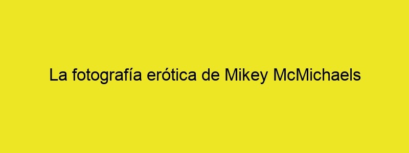 La Fotografía Erótica De Mikey McMichaels [NSFW] Cultura Inquieta