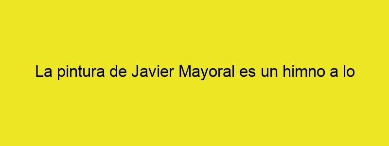 La Pintura De Javier Mayoral Es Un Himno A Lo Políticamente Incorrecto Cultura Inquieta