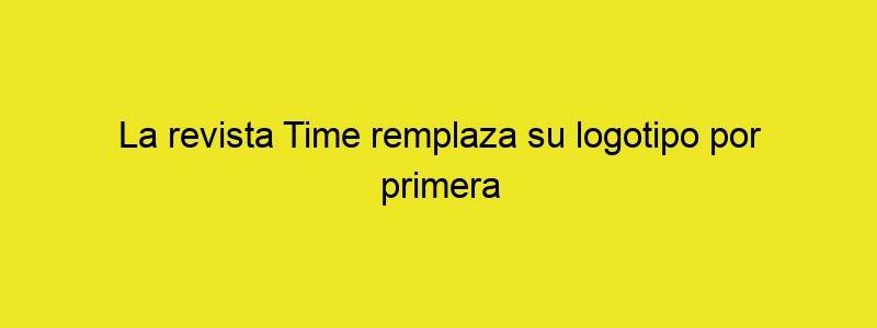 La Revista Time Remplaza Su Logotipo Por Primera Vez En Casi 100 Años | El Poder De Las Ideas