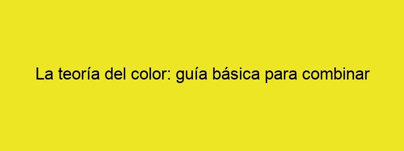 La Teoría Del Color: Guía Básica Para Combinar Colores