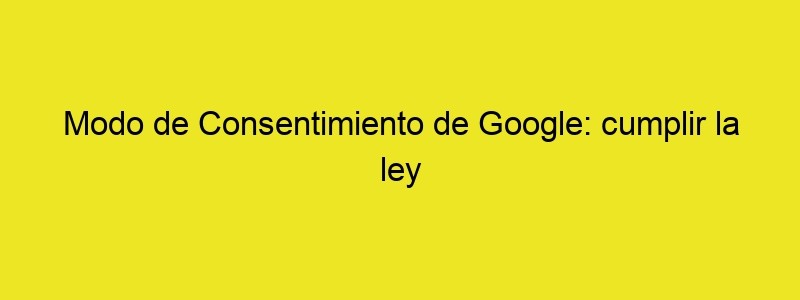 Modo De Consentimiento De Google: Cumplir La Ley Y Tener Datos Del Tráfico