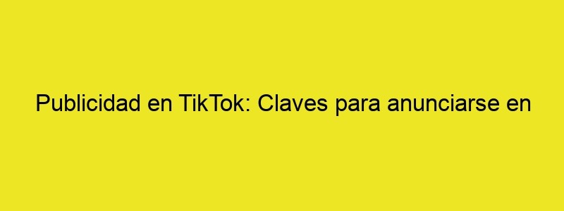 Publicidad En TikTok: Claves Para Anunciarse En La Red Del Momento