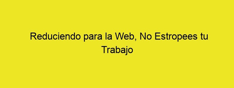 Reduciendo Para La Web, No Estropees Tu Trabajo En El Último Paso