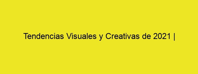 Tendencias Visuales Y Creativas De 2021 | Creatividad En Blanco