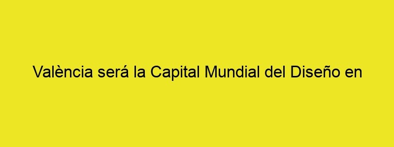 València Será La Capital Mundial Del Diseño En 2022