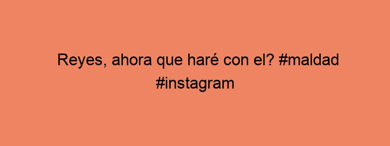 Reyes, Ahora Que Haré Con El? #maldad #instagram