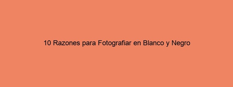 10 Razones Para Fotografiar En Blanco Y Negro