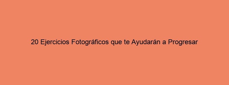 20 Ejercicios Fotográficos Que Te Ayudarán A Progresar