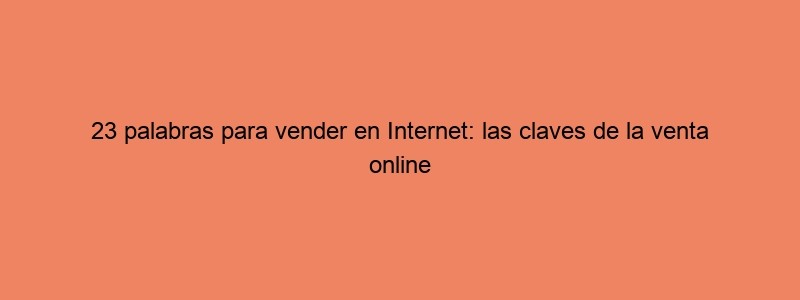 23 Palabras Para Vender En Internet: Las Claves De La Venta Online