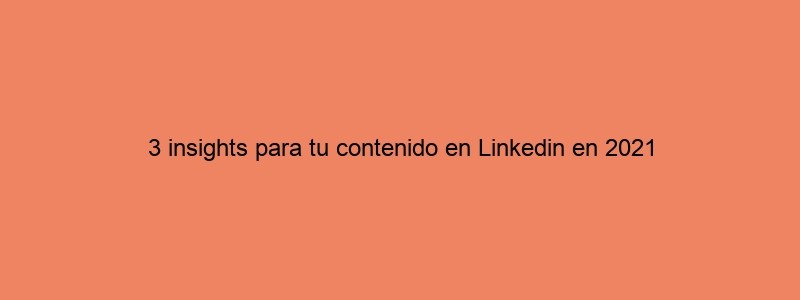 3 Insights Para Tu Contenido En Linkedin En 2021