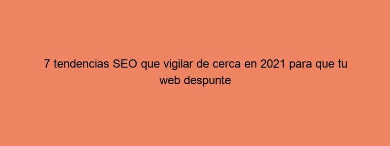 7 Tendencias SEO Que Vigilar De Cerca En 2021 Para Que Tu Web Despunte