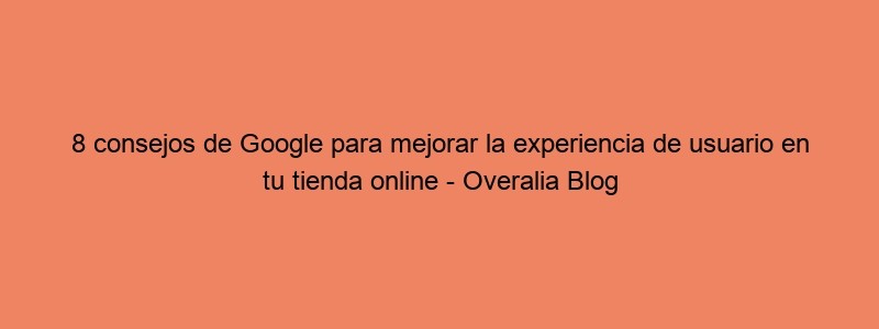 8 Consejos De Google Para Mejorar La Experiencia De Usuario En Tu Tienda Online Overalia Blog
