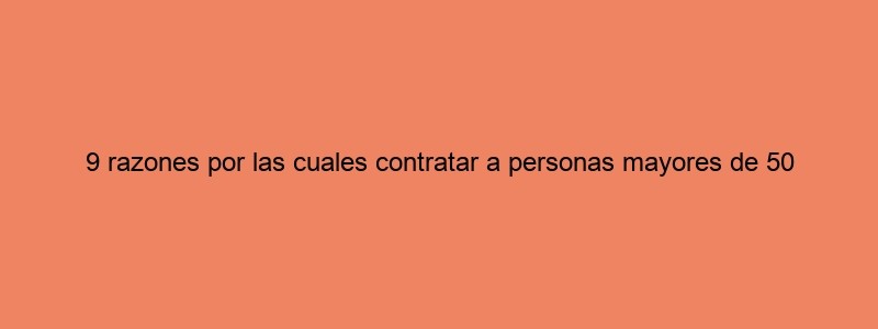 9 Razones Por Las Cuales Contratar A Personas Mayores De 50