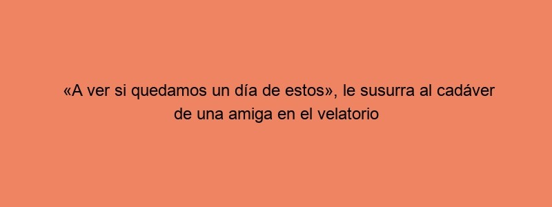 «A Ver Si Quedamos Un Día De Estos», Le Susurra Al Cadáver De Una Amiga En El Velatorio