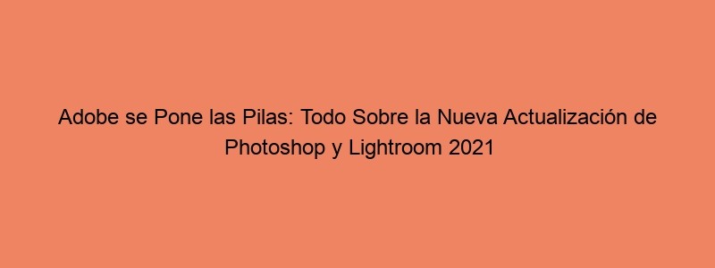 Adobe Se Pone Las Pilas: Todo Sobre La Nueva Actualización De Photoshop Y Lightroom 2021