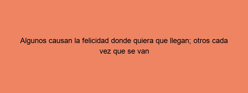 Algunos Causan La Felicidad Donde Quiera Que Llegan; Otros Cada Vez Que Se Van