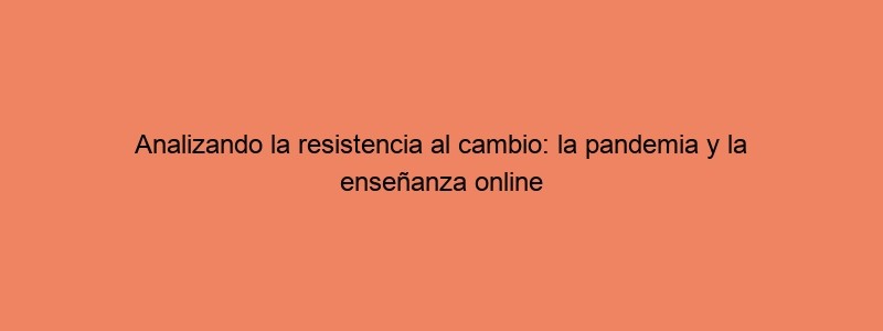 Analizando La Resistencia Al Cambio: La Pandemia Y La Enseñanza Online
