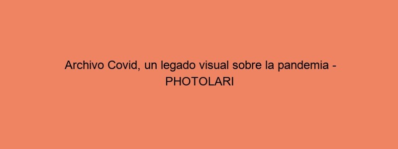 Archivo Covid, Un Legado Visual Sobre La Pandemia PHOTOLARI