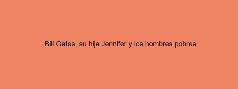 Bill Gates, Su Hija Jennifer Y Los Hombres Pobres