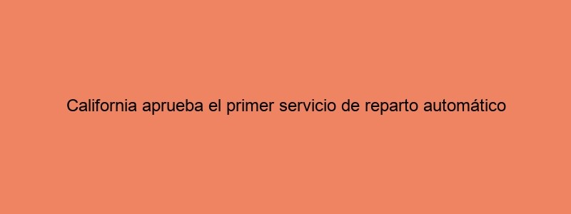 California Aprueba El Primer Servicio De Reparto Automático