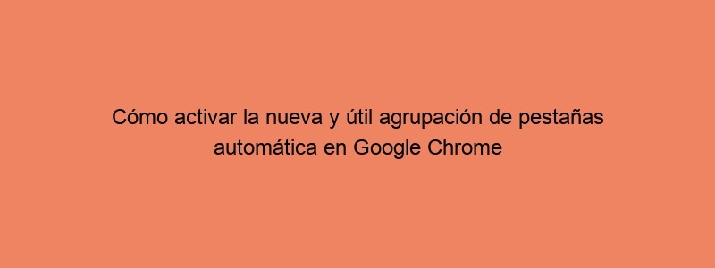 Cómo Activar La Nueva Y útil Agrupación De Pestañas Automática En Google Chrome