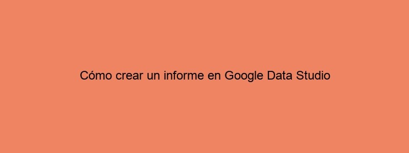 Cómo Crear Un Informe En Google Data Studio