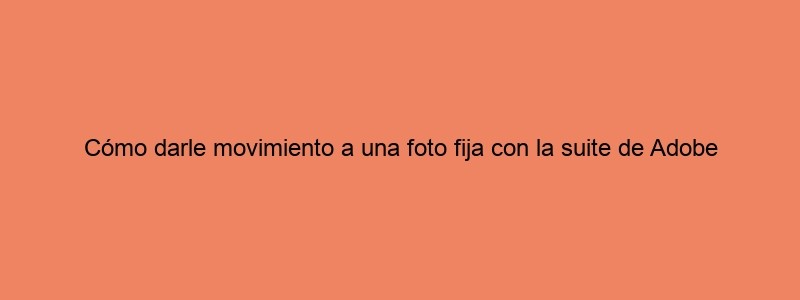 Cómo Darle Movimiento A Una Foto Fija Con La Suite De Adobe