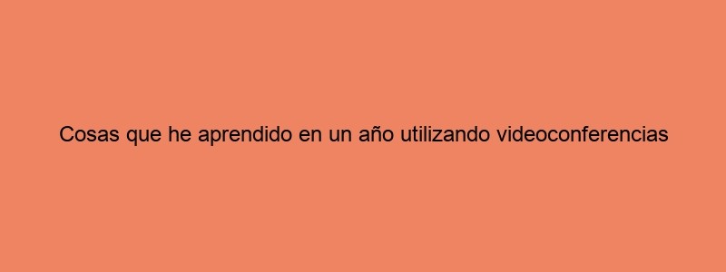 Cosas Que He Aprendido En Un Año Utilizando Videoconferencias