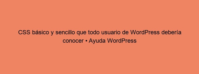 CSS Básico Y Sencillo Que Todo Usuario De WordPress Debería Conocer • Ayuda WordPress