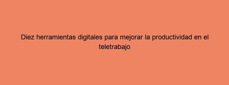 Diez Herramientas Digitales Para Mejorar La Productividad En El Teletrabajo