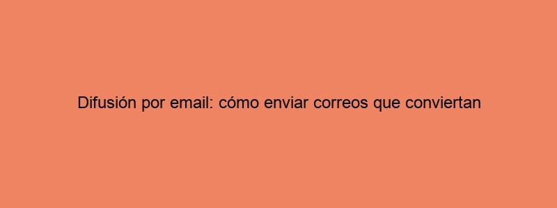 Difusión Por Email: Cómo Enviar Correos Que Conviertan