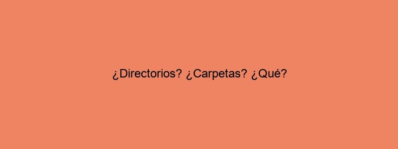 ¿Directorios? ¿Carpetas? ¿Qué?