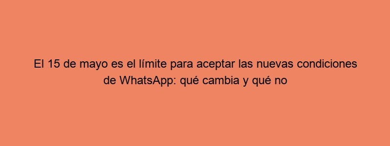 El 15 De Mayo Es El Límite Para Aceptar Las Nuevas Condiciones De WhatsApp: Qué Cambia Y Qué No Respecto A Las Anteriores Maldita.es