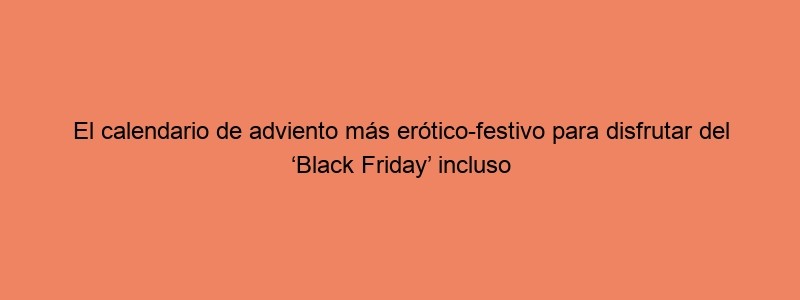 El Calendario De Adviento Más Erótico Festivo Para Disfrutar Del ‘Black Friday’ Incluso Después De Navidad