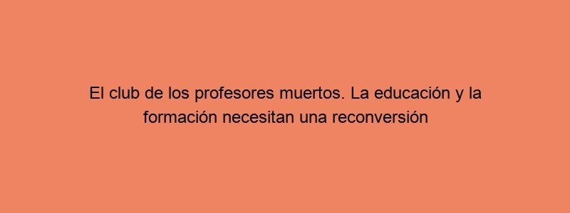 El Club De Los Profesores Muertos. La Educación Y La Formación Necesitan Una Reconversión Profunda, Parece Que Nos Somos Capaces De Adaptarnos A Los Tiempos.