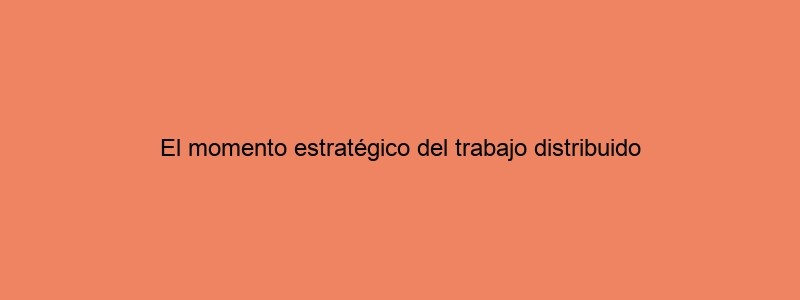 El Momento Estratégico Del Trabajo Distribuido