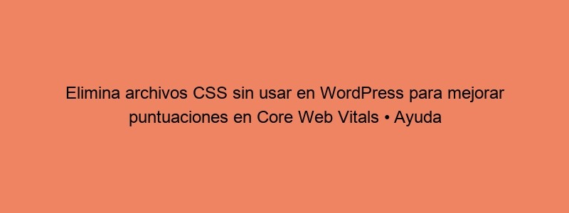 Elimina Archivos CSS Sin Usar En WordPress Para Mejorar Puntuaciones En Core Web Vitals • Ayuda WordPress