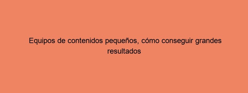 Equipos De Contenidos Pequeños, Cómo Conseguir Grandes Resultados