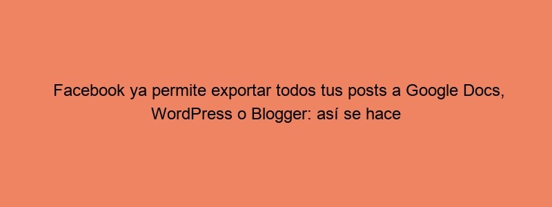 Facebook Ya Permite Exportar Todos Tus Posts A Google Docs, WordPress O Blogger: Así Se Hace