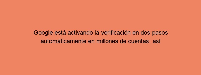 Google Está Activando La Verificación En Dos Pasos Automáticamente En Millones De Cuentas: Así Puedes Prepararte Si Te Toca