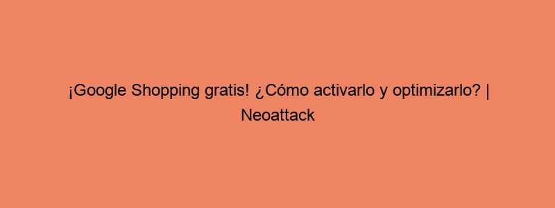 ¡Google Shopping Gratis! ¿Cómo Activarlo Y Optimizarlo? | Neoattack