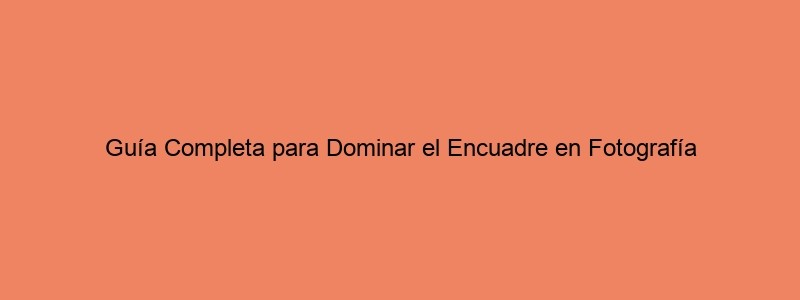 Guía Completa Para Dominar El Encuadre En Fotografía